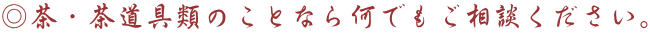 ◎茶・茶道具類のことなら何でもご相談ください。